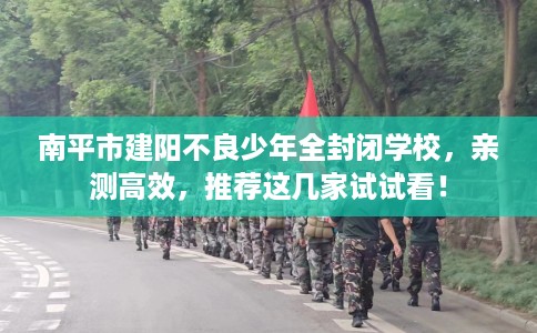 南平市建阳不良少年全封闭学校，亲测高效，推荐这几家试试看！