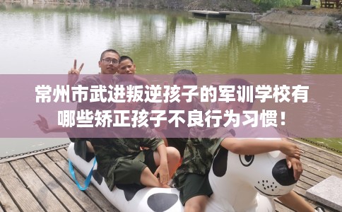 常州市武进叛逆孩子的军训学校有哪些矫正孩子不良行为习惯！