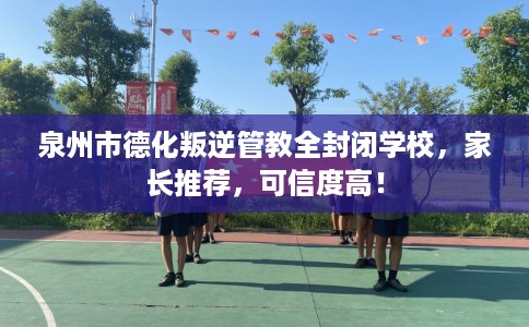 泉州市德化叛逆管教全封闭学校，家长推荐，可信度高！