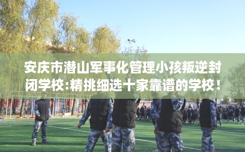 安庆市潜山军事化管理小孩叛逆封闭学校:精挑细选十家靠谱的学校！