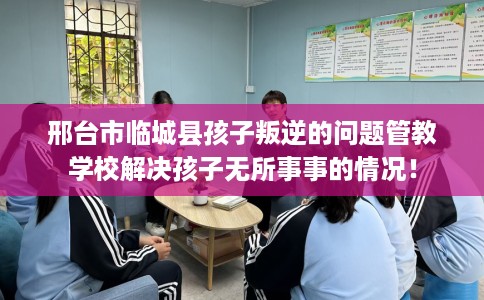 邢台市临城县孩子叛逆的问题管教学校解决孩子无所事事的情况！
