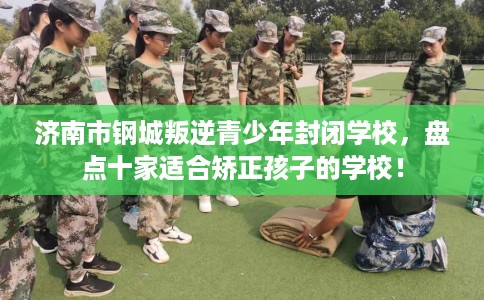 济南市钢城叛逆青少年封闭学校，盘点十家适合矫正孩子的学校！