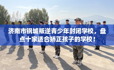 济南市钢城叛逆青少年封闭学校，盘点十家适合矫正孩子的学校！