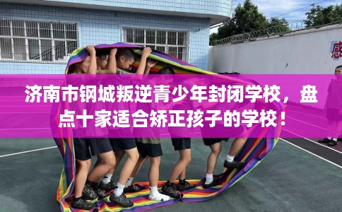 济南市钢城叛逆青少年封闭学校，盘点十家适合矫正孩子的学校！