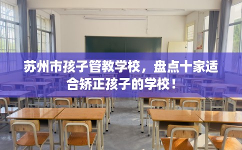 苏州市孩子管教学校,盘点十家适合矫正孩子的学校! 苏州市孩子管教学校,盘点十家适合矫正孩子的学校!