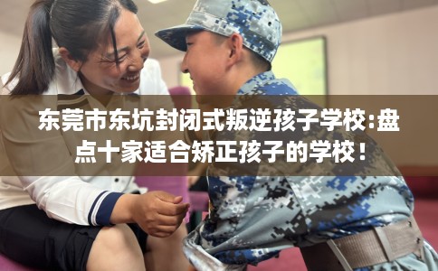 东莞市东坑封闭式叛逆孩子学校:盘点十家适合矫正孩子的学校！