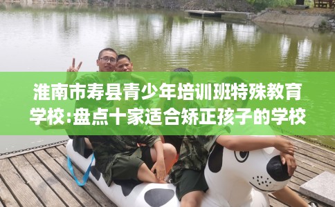 淮南市寿县青少年培训班特殊教育学校:盘点十家适合矫正孩子的学校! 淮南市寿县青少年培训班特殊教育学校:盘点十家适合矫正孩子的学校!