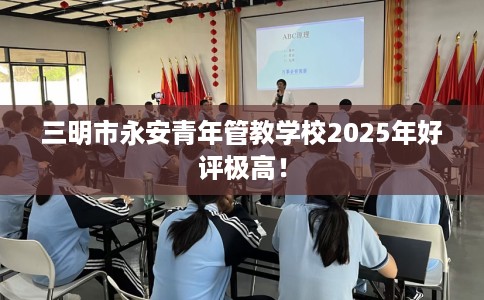 三明市永安青年管教学校2025年好评极高! 三明市永安青年管教学校2025年好评极高!
