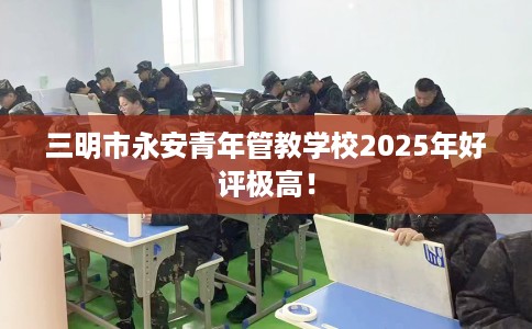 三明市永安青年管教学校2025年好评极高！