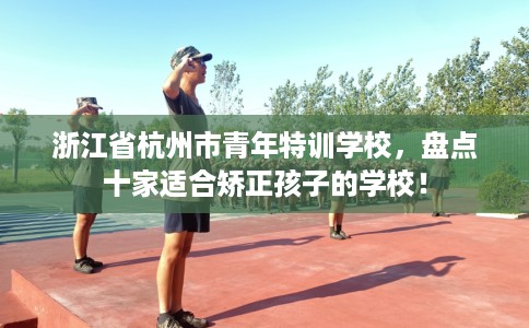 浙江省杭州市青年特训学校,盘点十家适合矫正孩子的学校! 浙江省杭州市青年特训学校,盘点十家适合矫正孩子的学校!