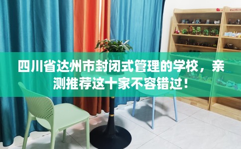 四川省达州市封闭式管理的学校，亲测推荐这十家不容错过！