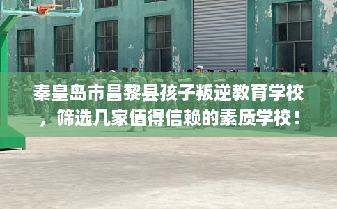 秦皇岛市昌黎县孩子叛逆教育学校,筛选几家值得信赖的素质学校! 秦皇岛市昌黎县孩子叛逆教育学校,筛选几家值得信赖的素质学校!