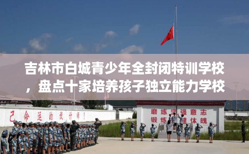 吉林市白城青少年全封闭特训学校，盘点十家培养孩子独立能力学校！