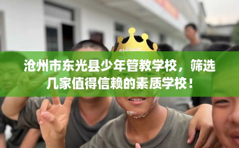 沧州市东光县少年管教学校,筛选几家值得信赖的素质学校! 沧州市东光县少年管教学校,筛选几家值得信赖的素质学校!