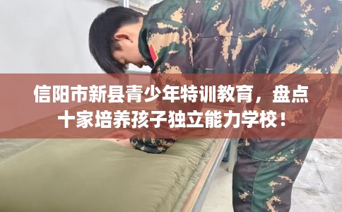 信阳市新县青少年特训教育,盘点十家培养孩子独立能力学校! 信阳市新县青少年特训教育,盘点十家培养孩子独立能力学校!