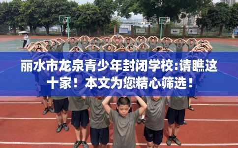 丽水市龙泉青少年封闭学校:请瞧这十家！本文为您精心筛选！
