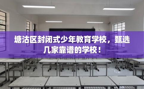 塘沽区封闭式少年教育学校，甄选几家靠谱的学校！