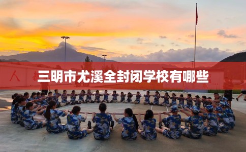 三明市尤溪全封闭学校有哪些 三明市尤溪全封闭学校有哪些