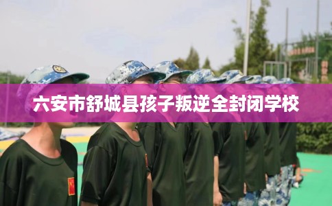 六安市舒城县孩子叛逆全封闭学校 六安市舒城县孩子叛逆全封闭学校