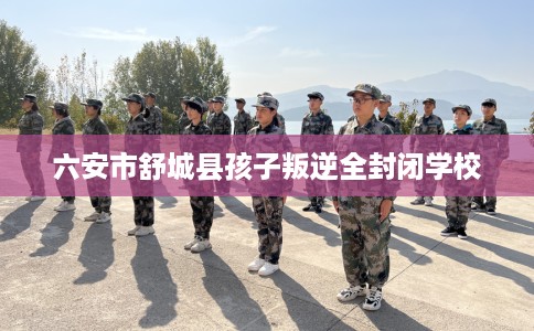 六安市舒城县孩子叛逆全封闭学校 六安市舒城县孩子叛逆全封闭学校