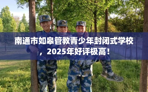 南通市如皋管教青少年封闭式学校，2025年好评极高！