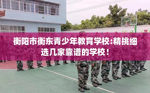衡阳市衡东青少年教育学校:精挑细选几家靠谱的学校! 衡阳市衡东青少年教育学校:精挑细选几家靠谱的学校!