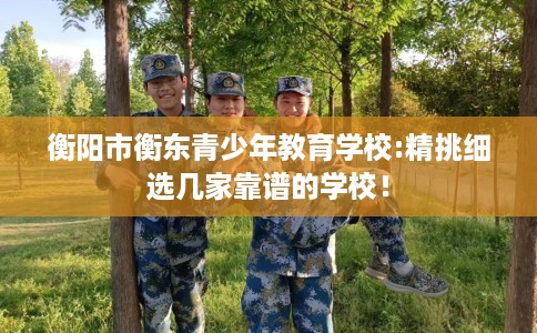 衡阳市衡东青少年教育学校:精挑细选几家靠谱的学校! 衡阳市衡东青少年教育学校:精挑细选几家靠谱的学校!