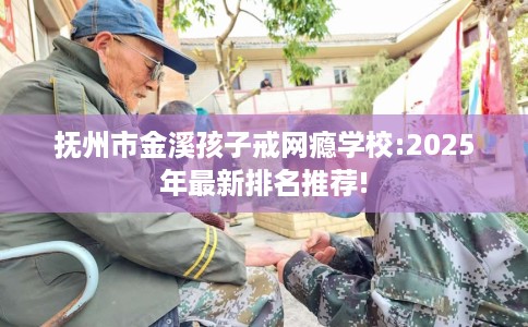 抚州市金溪孩子戒网瘾学校:2025年最新排名推荐!