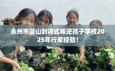 永州市蓝山封闭式叛逆孩子学校2025年行家经验! 永州市蓝山封闭式叛逆孩子学校2025年行家经验!