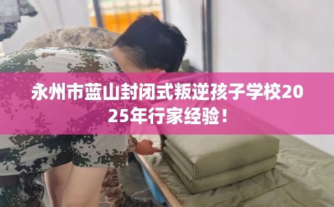 永州市蓝山封闭式叛逆孩子学校2025年行家经验! 永州市蓝山封闭式叛逆孩子学校2025年行家经验!