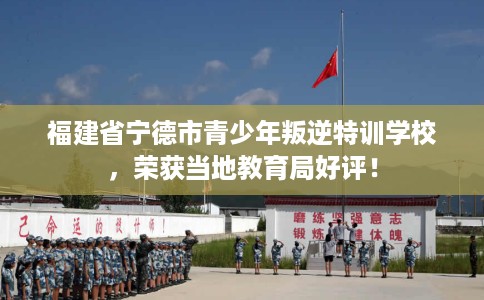 福建省宁德市青少年叛逆特训学校，荣获当地教育局好评！