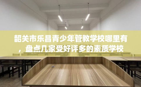 韶关市乐昌青少年管教学校哪里有，盘点几家受好评多的素质学校