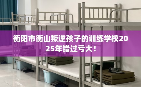 衡阳市衡山叛逆孩子的训练学校2025年错过亏大! 衡阳市衡山叛逆孩子的训练学校2025年错过亏大!