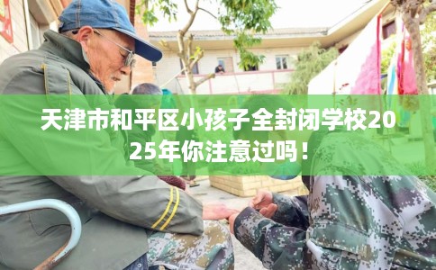 天津市和平区小孩子全封闭学校2025年你注意过吗！