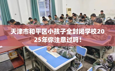 天津市和平区小孩子全封闭学校2025年你注意过吗！