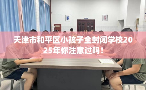 天津市和平区小孩子全封闭学校2025年你注意过吗！