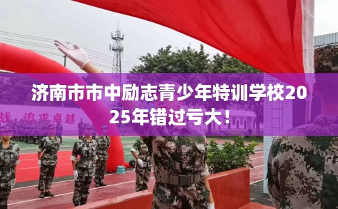 济南市市中励志青少年特训学校2025年错过亏大！