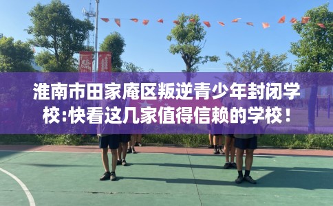 淮南市田家庵区叛逆青少年封闭学校:快看这几家值得信赖的学校! 淮南市田家庵区叛逆青少年封闭学校:快看这几家值得信赖的学校!