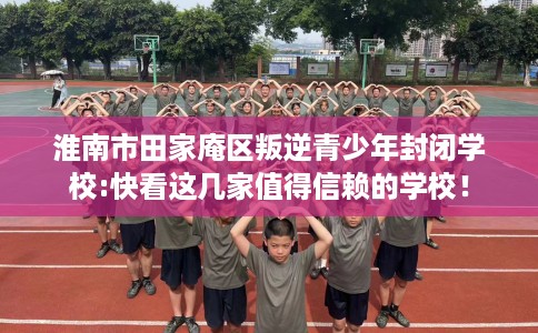 淮南市田家庵区叛逆青少年封闭学校:快看这几家值得信赖的学校！