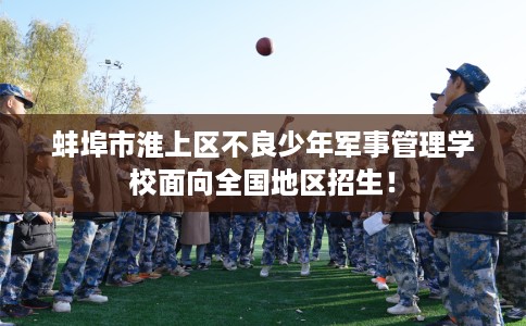 蚌埠市淮上区不良少年军事管理学校面向全国地区招生！