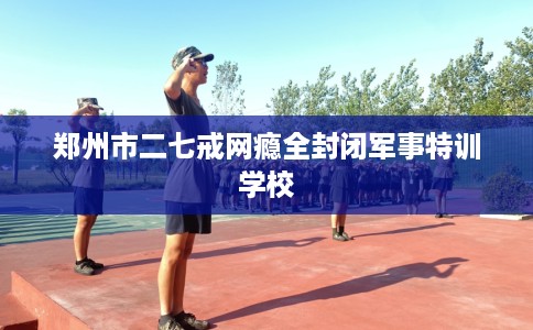 郑州市二七戒网瘾全封闭军事特训学校 郑州市二七戒网瘾全封闭军事特训学校