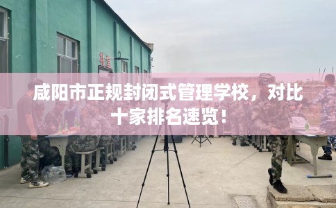 咸阳市正规封闭式管理学校,对比十家排名速览! 咸阳市正规封闭式管理学校,对比十家排名速览!