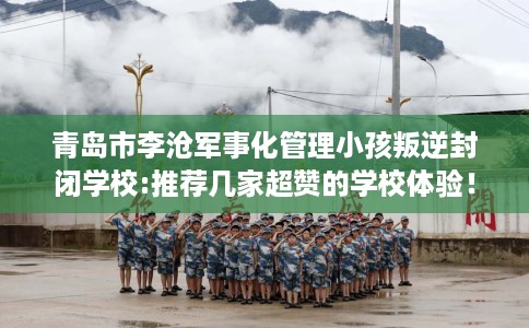 青岛市李沧军事化管理小孩叛逆封闭学校:推荐几家超赞的学校体验！