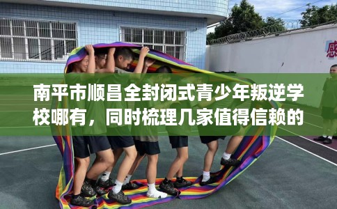 南平市顺昌全封闭式青少年叛逆学校哪有，同时梳理几家值得信赖的学校！