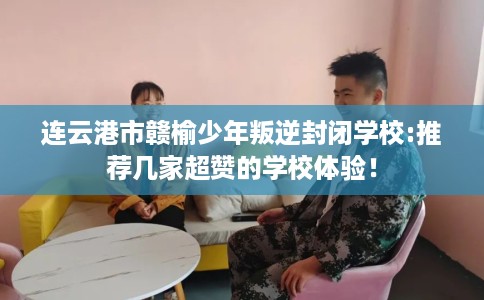 连云港市赣榆少年叛逆封闭学校:推荐几家超赞的学校体验！