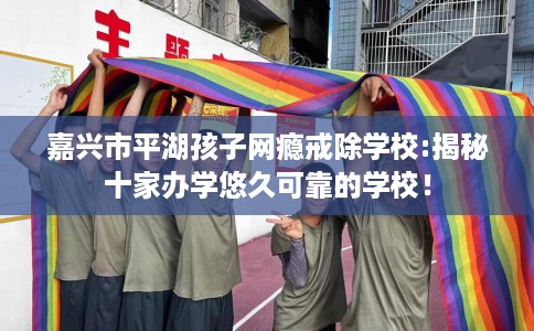 嘉兴市平湖孩子网瘾戒除学校:揭秘十家办学悠久可靠的学校! 嘉兴市平湖孩子网瘾戒除学校:揭秘十家办学悠久可靠的学校!