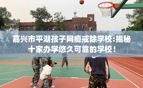 嘉兴市平湖孩子网瘾戒除学校:揭秘十家办学悠久可靠的学校！