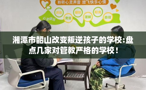 湘潭市韶山改变叛逆孩子的学校:盘点几家对管教严格的学校! 湘潭市韶山改变叛逆孩子的学校:盘点几家对管教严格的学校!