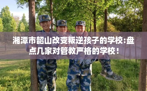 湘潭市韶山改变叛逆孩子的学校:盘点几家对管教严格的学校！