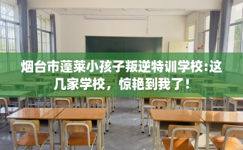 烟台市蓬莱小孩子叛逆特训学校:这几家学校，惊艳到我了！